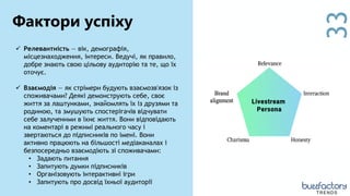 33
 Релевантність — вік, демографія,
місцезнаходження, інтереси. Ведучі, як правило,
добре знають свою цільову аудиторію та те, що їх
оточує.
 Взаємодія — як стрімери будують взаємозв'язок із
споживачами? Деякі демонструють себе, своє
життя за лаштунками, знайомлять їх із друзями та
родиною, та змушують спостерігачів відчувати
себе залученими в їхнє життя. Вони відповідають
на коментарі в режимі реального часу і
звертаються до підписників по імені. Вони
активно працюють на більшості медіаканалах і
безпосередньо взаємодіють зі споживачами:
• Задають питання
• Запитують думки підписників
• Організовують інтерактивні ігри
• Запитують про досвід їхньої аудиторії
Фактори успіху
TRENDS
 