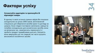 34
Сегментуйте аудиторію та пропонуйте їй
відповідні товари.
В одному із своїх останніх прямих ефірів Вія показала
холодильник за ціною 2000 юанів, виготовлений
спеціально для зберігання засобів краси та догляду за
шкірою. Коли глядачі поставили запитання, навіщо їм
потрібен холодильник для косметичних засобів, вона
не витрачала час, намагаючись переконати їх і
зробити продукт привабливим для всіх. Натомість
вона звернулась до тих глядачів, які часто купують
високоякісні косметичні засоби.
Фактори успіху
Source: https://medium.com/learningspershare/why-the-future-of-e-commerce-is-livestream-a08020c4b5d ТРЕНДИ
 