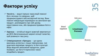 35
 Чесність — ведучі прямих трансляцій повинні
бути чесними та суворими, щоб
продемонструвати свій експертний погляд. Вони
повинні невідкладно відповідати на запитання про
продукт, розповідаючи про свій досвід
користування ним, або продемонструвавши його в
ефірі.
 Харизма — китайські ведучі зазвичай звертаються
до MCN (багатоканальної мережі агенції талантів),
щоб розвинути таку рису.
 Співвідношення з брендом — ще одним
важливим аспектом є пошук інфлуенсера, чия
аудиторія відповідає продукту та його культурі.
Якщо ведучий захоплений продуктом, дуже
ймовірно, що його/її підписники також
вподобають продукт.
Фактори успіху
TRENDS
 