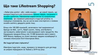 5
Що таке Lifestream Shopping?
https://www.wowza.com/blog/live-commerce-streaming-transforming-shopping TRENDS
«Лайвстрім шопінг» або «лайв комерс» — це новий термін, що
використовується для позначення прямих ефірів, поєднаних з
онлайн-шопінгом, інфлуенсер-маркетингом та соціальними
мережами. Це справжня революція в індустрії рітейлу та
поведінці споживачів, яку ми могли вже спостерігати з появою
онлайн-шопінгу двадцять років тому.
Більш ніж 100 000 компаній, включаючи такі американські
бренди як MAC, Levi’s, Ralph Lauren, Sisley, and Burberry
застосовують лайвстрімінг в рекламуванні своїх продуктів. Кім
Кардашьян продала більш ніж 15 000 флаконів свого нового
KKW Beauty парфуму за лічені хвилини завдяки колаборації із
топовою японською б'юті-блогеркою Вією.
Які індустрії вже стрімлять?
Ювелірна індустрія, мода, прикраси та продукти для догляду
за шкірою передували на Taobao у 2019-му році.
 