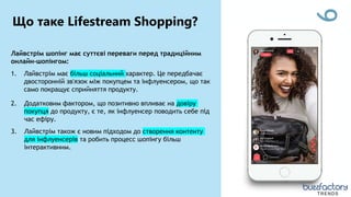 6
Лайвстрім шопінг має суттєві переваги перед традиційним
онлайн-шопінгом:
1. Лайвстрім має більш соціальний характер. Це передбачає
двосторонній зв'язок між покупцем та інфлуенсером, що так
само покращує сприйняття продукту.
2. Додатковим фактором, що позитивно впливає на довіру
покупця до продукту, є те, як інфлуенсер поводить себе під
час ефіру.
3. Лайвстрім також є новим підходом до створення контенту
для інфлуенсерів та робить процесс шопінгу більш
інтерактивним.
Що таке Lifestream Shopping?
TRENDS
 