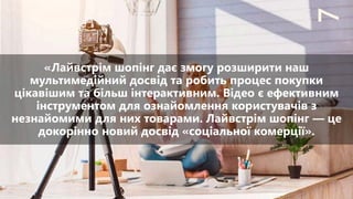 «Лайвстрім шопінг дає змогу розширити наш
мультимедійний досвід та робить процес покупки
цікавішим та більш інтерактивним. Відео є ефективним
інструментом для ознайомлення користувачів з
незнайомими для них товарами. Лайвстрім шопінг — це
докорінно новий досвід «соціальної комерції».
77
 