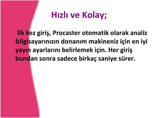 Hızlı ve Kolay; İlk kez giriş, Procaster otomatik olarak analiz  b ilgisayarınızın donanım makineniz için en iyi yayın ayarlarını belirlemek için. Her giriş bundan sonra sadece birkaç saniye sürer. 