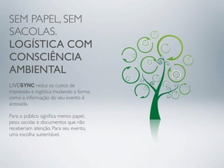 SEM PAPEL, SEM
SACOLAS.
LOGÍSTICA COM
CONSCIÊNCIA
AMBIENTAL
LIVESYNC reduz os custos de
impressão e logística mudando a forma
como a informação do seu evento é
acessada.

Para o público signiﬁca menos papel,
peso, sacolas e documentos que não
receberiam atenção. Para seu evento,
uma escolha sustentável.
 