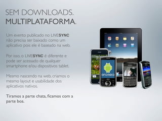 SEM DOWNLOADS.
MULTIPLATAFORMA.
Um evento publicado no LIVESYNC
não precisa ser baixado como um
aplicativo pois ele é baseado na web.

Por isso, o LIVESYNC é diferente e
pode ser acessado de qualquer
smartphone e/ou dispositivos tablet.

Mesmo nascendo na web, criamos o
mesmo layout e usabilidade dos
aplicativos nativos.

Tiramos a parte chata, ﬁcamos com a
parte boa.
 