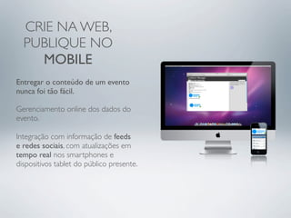 CRIE NA WEB,
  PUBLIQUE NO
    MOBILE
Entregar o conteúdo de um evento
nunca foi tão fácil.

Gerenciamento online dos dados do
evento.

Integração com informação de feeds
e redes sociais, com atualizações em
tempo real nos smartphones e
dispositivos tablet do público presente.
 