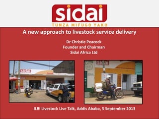 A new approach to livestock service delivery
Dr Christie Peacock
Founder and Chairman
Sidai Africa Ltd
ILRI Livestock Live Talk, Addis Ababa, 5 September 2013
 