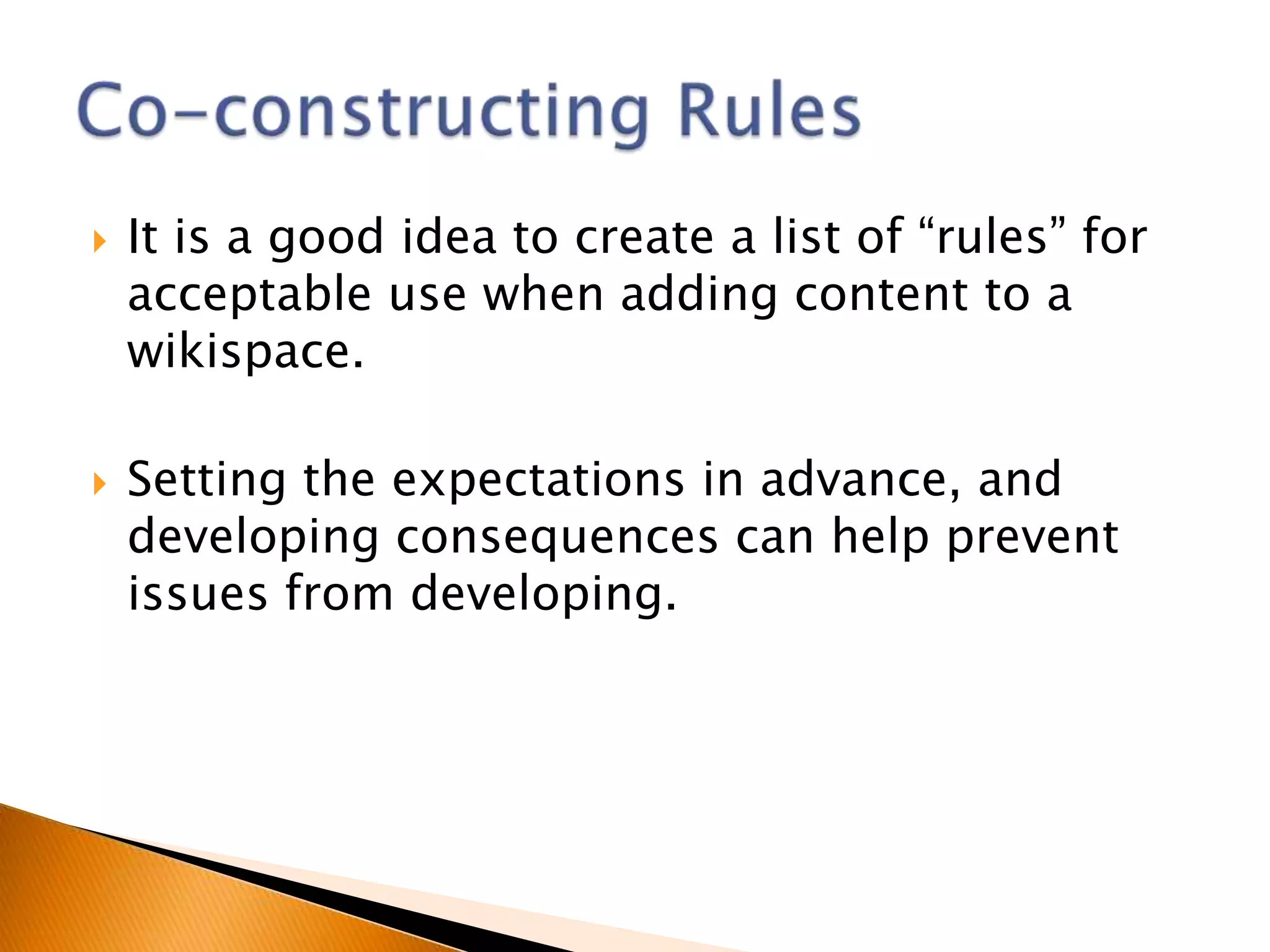    It is a good idea to create a list of “rules” for
    acceptable use when adding content to a
    wikispace.

   Setting the expectations in advance, and
    developing consequences can help prevent
    issues from developing.
 