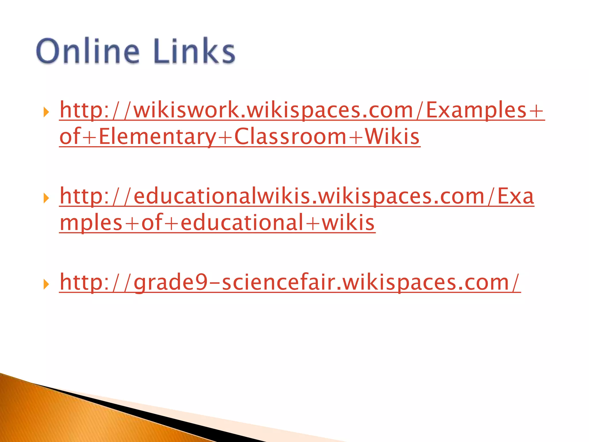    http://wikiswork.wikispaces.com/Examples+
    of+Elementary+Classroom+Wikis

   http://educationalwikis.wikispaces.com/Exa
    mples+of+educational+wikis

   http://grade9-sciencefair.wikispaces.com/
 