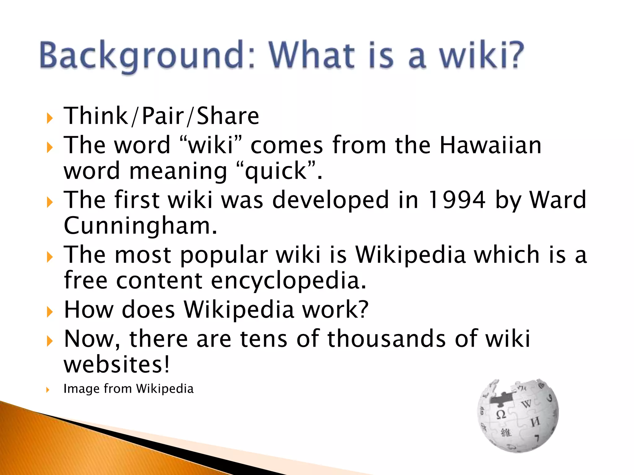    Think/Pair/Share
   The word “wiki” comes from the Hawaiian
    word meaning “quick”.
   The first wiki was developed in 1994 by Ward
    Cunningham.
   The most popular wiki is Wikipedia which is a
    free content encyclopedia.
   How does Wikipedia work?
   Now, there are tens of thousands of wiki
    websites!
   Image from Wikipedia
 