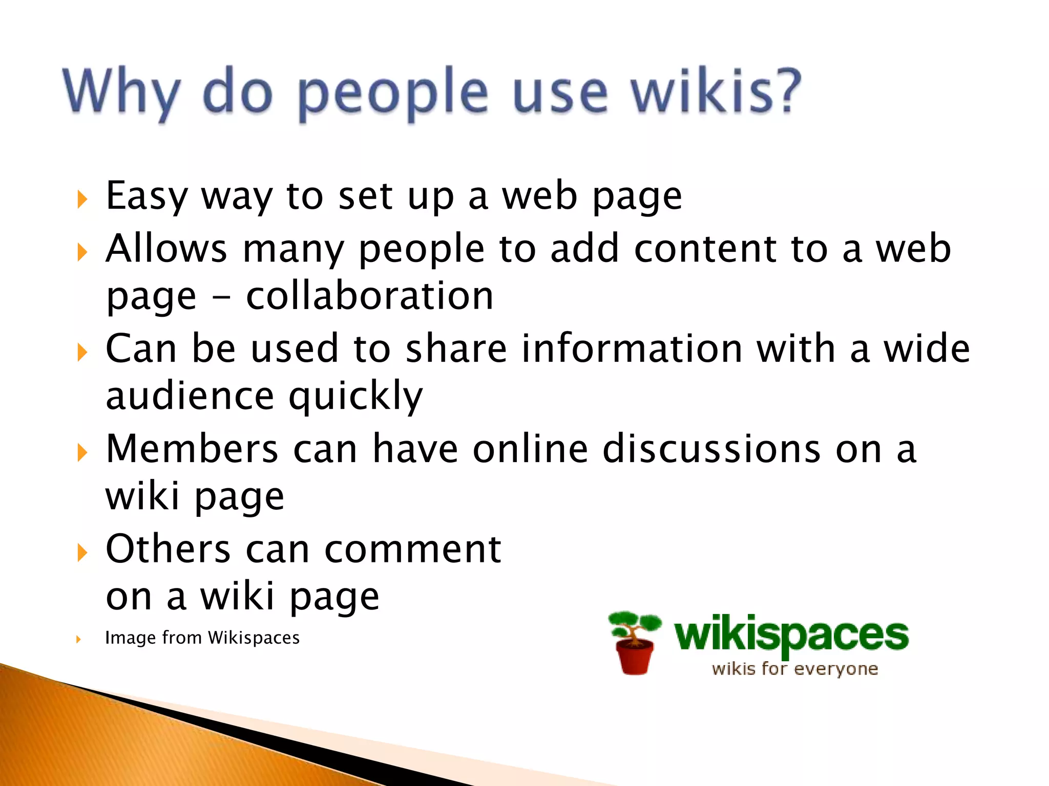    Easy way to set up a web page
   Allows many people to add content to a web
    page - collaboration
   Can be used to share information with a wide
    audience quickly
   Members can have online discussions on a
    wiki page
   Others can comment
    on a wiki page
   Image from Wikispaces
 