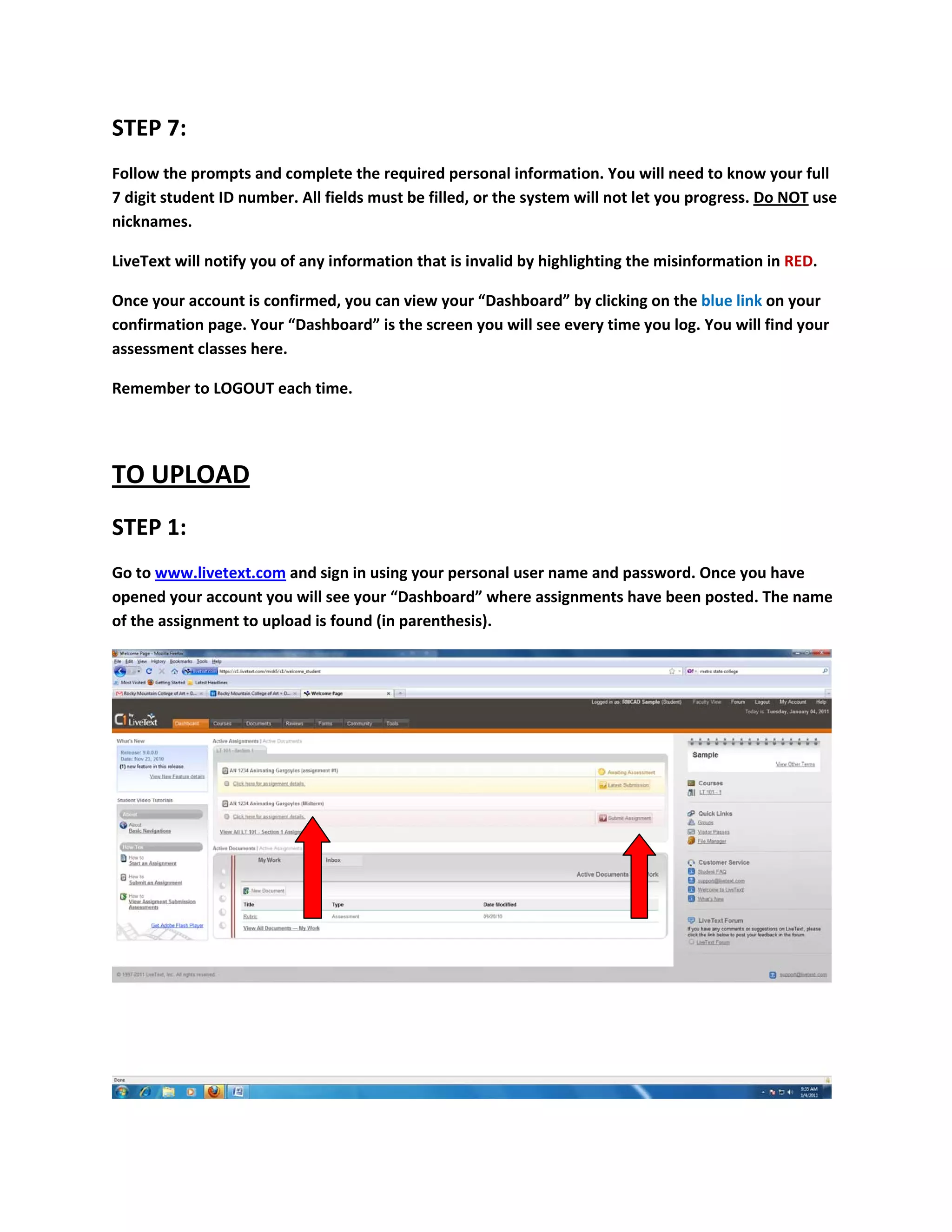 STEP 7: 
Follow the prompts and complete the required personal information. You will need to know your full 
7 digit student ID number. All fields must be filled, or the system will not let you progress. Do NOT use 
nicknames.  

LiveText will notify you of any information that is invalid by highlighting the misinformation in RED. 

Once your account is confirmed, you can view your “Dashboard” by clicking on the blue link on your 
confirmation page. Your “Dashboard” is the screen you will see every time you log. You will find your 
assessment classes here. 

Remember to LOGOUT each time. 

 

TO UPLOAD 
STEP 1: 
Go to www.livetext.com and sign in using your personal user name and password. Once you have 
opened your account you will see your “Dashboard” where assignments have been posted. The name 
of the assignment to upload is found (in parenthesis).  




                                                                                                           
 