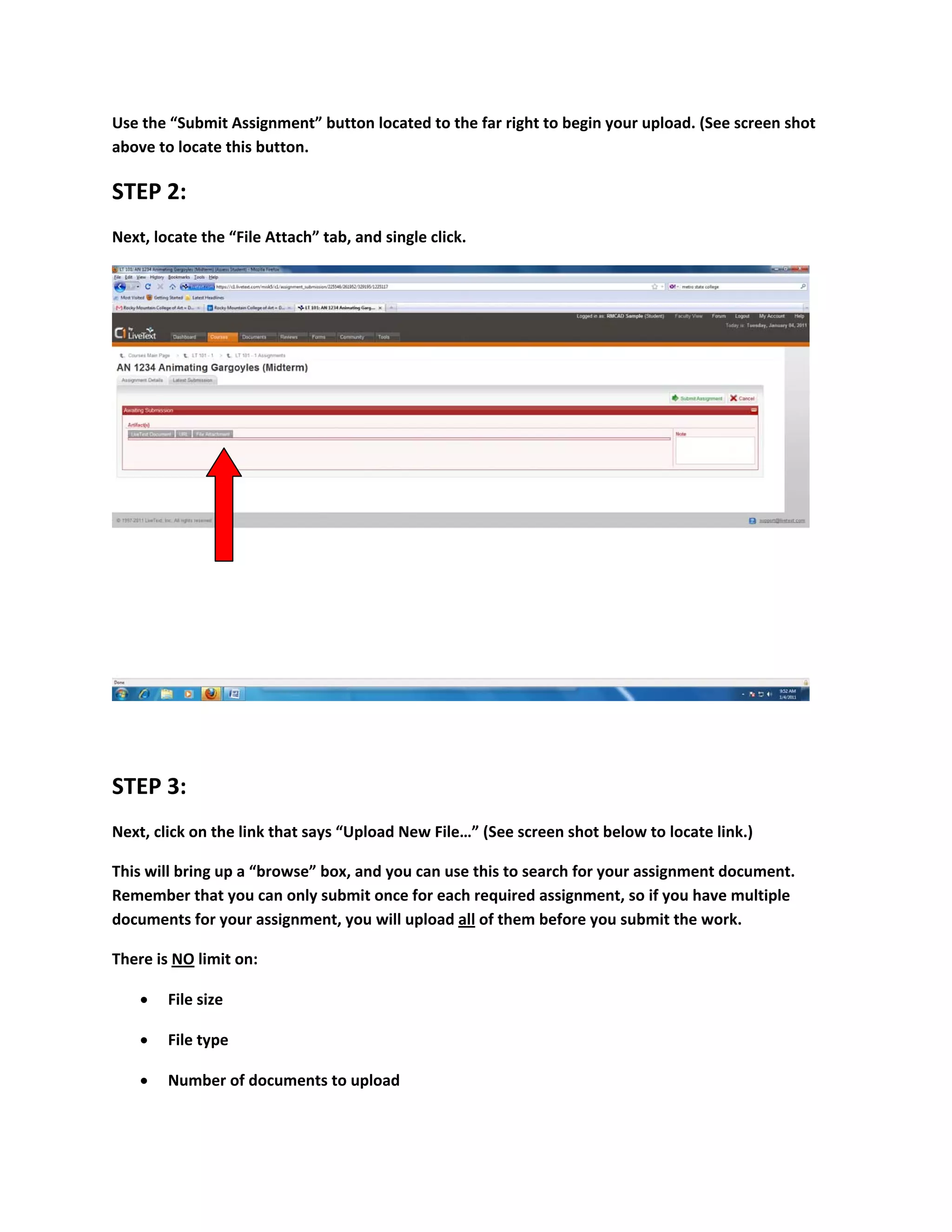 Use the “Submit Assignment” button located to the far right to begin your upload. (See screen shot 
above to locate this button. 

STEP 2: 
Next, locate the “File Attach” tab, and single click. 




                                                                                                    

 

STEP 3: 
Next, click on the link that says “Upload New File…” (See screen shot below to locate link.) 

This will bring up a “browse” box, and you can use this to search for your assignment document. 
Remember that you can only submit once for each required assignment, so if you have multiple 
documents for your assignment, you will upload all of them before you submit the work.  

There is NO limit on: 

       File size 

       File type 

       Number of documents to upload 
 