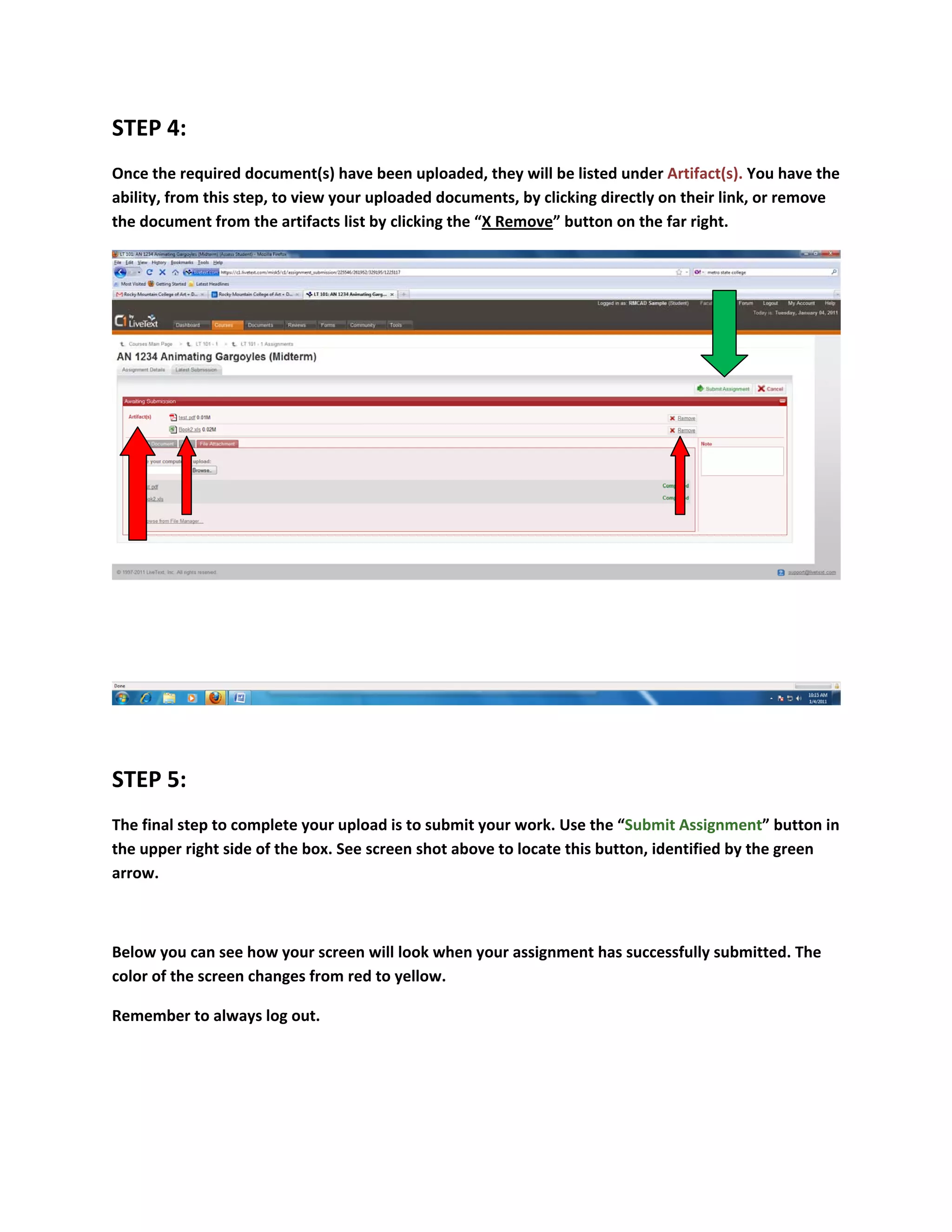 STEP 4: 
Once the required document(s) have been uploaded, they will be listed under Artifact(s). You have the 
ability, from this step, to view your uploaded documents, by clicking directly on their link, or remove 
the document from the artifacts list by clicking the “X Remove” button on the far right. 




                                                                                                        

 

STEP 5: 
The final step to complete your upload is to submit your work. Use the “Submit Assignment” button in 
the upper right side of the box. See screen shot above to locate this button, identified by the green 
arrow. 

 

Below you can see how your screen will look when your assignment has successfully submitted. The 
color of the screen changes from red to yellow. 

Remember to always log out. 
 