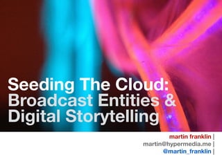 Seeding The Cloud:
Broadcast Entities &
Digital Storytelling
martin franklin |
martin@hypermedia.me |
@martin_franklin |
 