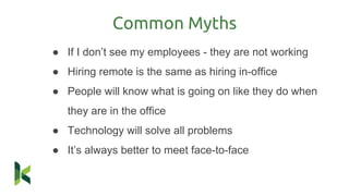 Common Myths
● If I don’t see my employees - they are not working
● Hiring remote is the same as hiring in-office
● People will know what is going on like they do when
they are in the office
● Technology will solve all problems
● It’s always better to meet face-to-face
 