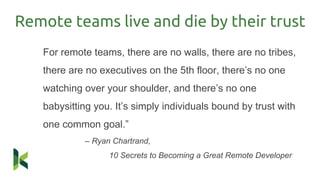 Remote teams live and die by their trust
For remote teams, there are no walls, there are no tribes,
there are no executives on the 5th floor, there’s no one
watching over your shoulder, and there’s no one
babysitting you. It’s simply individuals bound by trust with
one common goal.”
– Ryan Chartrand,
10 Secrets to Becoming a Great Remote Developer
 