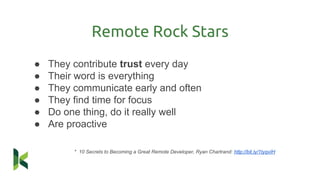 ● They contribute trust every day
● Their word is everything
● They communicate early and often
● They find time for focus
● Do one thing, do it really well
● Are proactive
* 10 Secrets to Becoming a Great Remote Developer, Ryan Chartrand: http://bit.ly/1tyqvIH
Remote Rock Stars
 