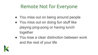 Remote Not for Everyone
● You miss out on being around people
● You miss out on doing fun stuff like
playing ping-pong or having lunch
together
● You lose a clear distinction between work
and the rest of your life
 