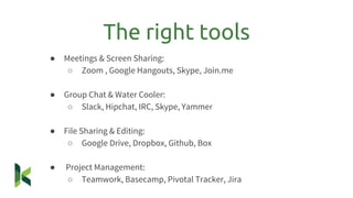 ● Meetings & Screen Sharing:
○ Zoom , Google Hangouts, Skype, Join.me
● Group Chat & Water Cooler:
○ Slack, Hipchat, IRC, Skype, Yammer
● File Sharing & Editing:
○ Google Drive, Dropbox, Github, Box
● Project Management:
○ Teamwork, Basecamp, Pivotal Tracker, Jira
The right tools
 