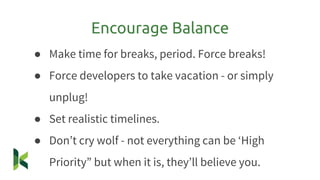 ● Make time for breaks, period. Force breaks!
● Force developers to take vacation - or simply
unplug!
● Set realistic timelines.
● Don’t cry wolf - not everything can be ‘High
Priority” but when it is, they’ll believe you.
Encourage Balance
 