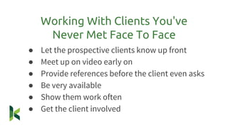 ● Let the prospective clients know up front
● Meet up on video early on
● Provide references before the client even asks
● Be very available
● Show them work often
● Get the client involved
Working With Clients You've
Never Met Face To Face
 