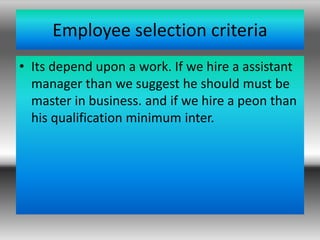 Employee selection criteria
• Its depend upon a work. If we hire a assistant
manager than we suggest he should must be
master in business. and if we hire a peon than
his qualification minimum inter.
 