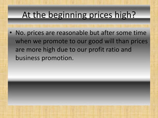 At the beginning prices high?
• No. prices are reasonable but after some time
when we promote to our good will than prices
are more high due to our profit ratio and
business promotion.
 