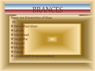 BRANCES
There are 8 branches of khas.
IN:
Dera Ghazi khan
Lahore
Islamabad
Sargodha
Karachi
Multan
Dubai
London(still in construction)
 