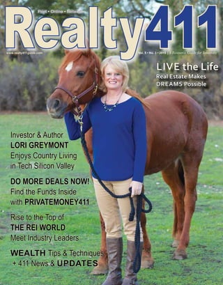LIVE the Life
Real Estate Makes
DREAMS Possible
Realty411
Print • Online • NetworkPrint • Online • Network
www.realty411guide.com 							 Vol. 5 • No. 3 • 2015 | A Resource Guide for Investors
Investor & Author
LORI GREYMONT
Enjoys Country Living
in Tech Silicon Valley
DO MORE DEALS NOW!
Find the Funds Inside
with PRIVATE MONEY411
Rise to the Top of
THE REI WORLD
Meet Industry Leaders
WEALTH Tips & Techniques
+ 411 News & UPDATES
 
