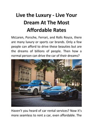 Live the Luxury - Live Your
Dream At The Most
Affordable Rates
McLaren, Porsche, Ferrari, and Rolls Royce, there
are many luxury or sports car brands. Only a few
people can afford to drive these beauties but are
the dreams of billions of people. Then how a
normal person can drive the car of their dreams?
Haven’t you heard of car rental services? Now it’s
more seamless to rent a car, even affordable. The
 