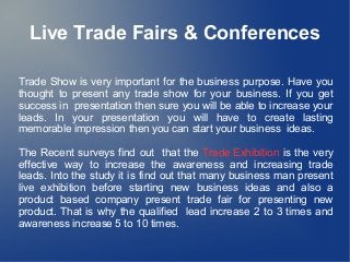 Live Trade Fairs & Conferences
Trade Show is very important for the business purpose. Have you
thought to present any trade show for your business. If you get
success in presentation then sure you will be able to increase your
leads. In your presentation you will have to create lasting
memorable impression then you can start your business ideas.
The Recent surveys find out that the Trade Exhibition is the very
effective way to increase the awareness and increasing trade
leads. Into the study it is find out that many business man present
live exhibition before starting new business ideas and also a
product based company present trade fair for presenting new
product. That is why the qualified lead increase 2 to 3 times and
awareness increase 5 to 10 times.

 