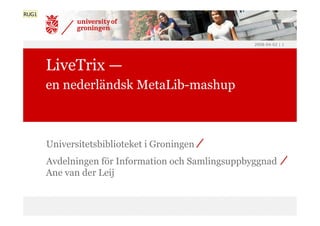 RUG1




                                                    2008-04-02 | 1




       LiveTrix —
       en nederländsk MetaLib-mashup



       Universitetsbiblioteket i Groningen
       Avdelningen för Information och Samlingsuppbyggnad
       Ane van der Leij
 