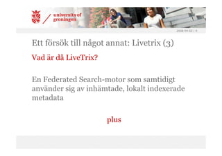 2008-04-02 | 9




Ett försök till något annat: Livetrix (3)
Vad är då LiveTrix?

En Federated Search-motor som samtidigt
använder sig av inhämtade, lokalt indexerade
metadata

                      plus
 