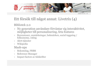 2008-04-02 | 10




Ett försök till något annat: Livetrix (4)
Bibliotek 2.0
› Ny generation användare förväntar sig interaktivitet,
  möjligheter till personalisering, feta features
› Recensioner, anmärkningar, bokmärken, social taggning /
  folksonomy, rating
› Alert-tjänster
› Wikipedia
Mash-ups
› Bokomslag, FRBR
› Reference Manager
› Impact factors av tidskrifter
 