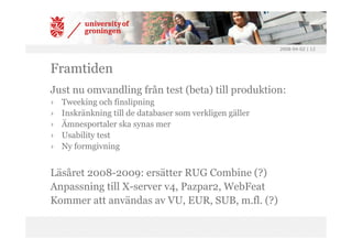 2008-04-02 | 12




Framtiden
Just nu omvandling från test (beta) till produktion:
›   Tweeking och finslipning
›   Inskränkning till de databaser som verkligen gäller
›   Ämnesportaler ska synas mer
›   Usability test
›   Ny formgivning


Läsåret 2008-2009: ersätter RUG Combine (?)
Anpassning till X-server v4, Pazpar2, WebFeat
Kommer att användas av VU, EUR, SUB, m.fl. (?)
 