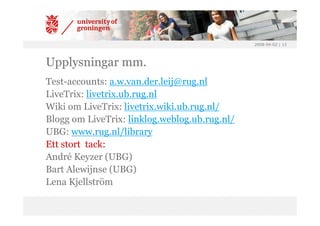 2008-04-02 | 13




Upplysningar mm.
Test-accounts: a.w.van.der.leij@rug.nl
LiveTrix: livetrix.ub.rug.nl
Wiki om LiveTrix: livetrix.wiki.ub.rug.nl/
Blogg om LiveTrix: linklog.weblog.ub.rug.nl/
UBG: www.rug.nl/library
Ett stort tack:
André Keyzer (UBG)
Bart Alewijnse (UBG)
Lena Kjellström
 