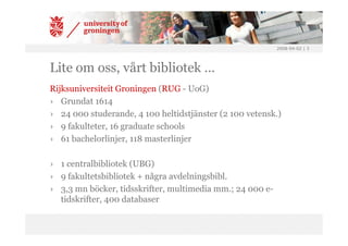2008-04-02 | 3




Lite om oss, vårt bibliotek …
Rijksuniversiteit Groningen (RUG - UoG)
› Grundat 1614
› 24 000 studerande, 4 100 heltidstjänster (2 100 vetensk.)
› 9 fakulteter, 16 graduate schools
› 61 bachelorlinjer, 118 masterlinjer

› 1 centralbibliotek (UBG)
› 9 fakultetsbibliotek + några avdelningsbibl.
› 3,3 mn böcker, tidsskrifter, multimedia mm.; 24 000 e-
  tidskrifter, 400 databaser
 