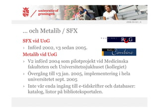 2008-04-02 | 4




… och Metalib / SFX
SFX vid UoG
› Införd 2002, v3 sedan 2005.
Metalib vid UoG
› V2 införd 2004 som pilotprojekt vid Medicinska
  fakulteten och Universitetssjukhuset (kollegiet)
› Övergång till v3 jan. 2005, implementering i hela
  universitetet sept. 2005
› Inte vår enda ingång till e-tidskrifter och databaser:
  katalog, listor på biblioteksportalen.
 
