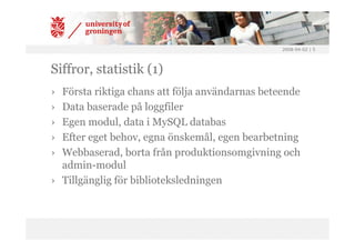 2008-04-02 | 5




Siffror, statistik (1)
› Första riktiga chans att följa användarnas beteende
› Data baserade på loggfiler
› Egen modul, data i MySQL databas
› Efter eget behov, egna önskemål, egen bearbetning
› Webbaserad, borta från produktionsomgivning och
  admin-modul
› Tillgänglig för biblioteksledningen
 