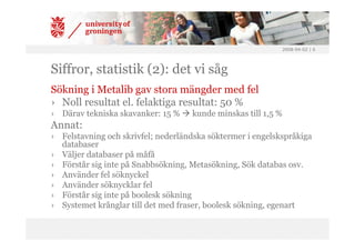 2008-04-02 | 6




Siffror, statistik (2): det vi såg
Sökning i Metalib gav stora mängder med fel
› Noll resultat el. felaktiga resultat: 50 %
› Därav tekniska skavanker: 15 %    kunde minskas till 1,5 %
Annat:
› Felstavning och skrivfel; nederländska söktermer i engelskspråkiga
  databaser
› Väljer databaser på måfå
› Förstår sig inte på Snabbsökning, Metasökning, Sök databas osv.
› Använder fel söknyckel
› Använder söknycklar fel
› Förstår sig inte på boolesk sökning
› Systemet krånglar till det med fraser, boolesk sökning, egenart
 
