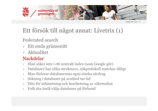 2008-04-02 | 7




Ett försök till något annat: Livetrix (1)
Federated search
› Ett enda gränssnitt
› Aktualitet
Nackdelar
›   Man söker inte i ett centralt index (som Google gör)
›   Databaser har olika strukturer, sökprotokoll matchar dåligt
›   Man förlorar databasernas egna starka särdrag
›   Sökning i databaser på avstånd tar tid
›   Dito för inhämtning och bearbetning av sökresultat
›   Folk ska ändå välja databaser på förhand
 