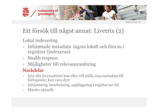 2008-04-02 | 8




Ett försök till något annat: Livetrix (2)
Lokal indexering
› Inhämtade metadata lagras lokalt och förs in i
  registrar (indexeras)
› Snabb respons
› Möjligheter till relevansrankning
Nackdelar
› Inte alla leverantörer kan eller vill ställa sina metadata till
  förfogande; kan vara dyrt
› Inhämtning, bearbetning, uppläggning i register tar tid
› Mindre aktuellt
 