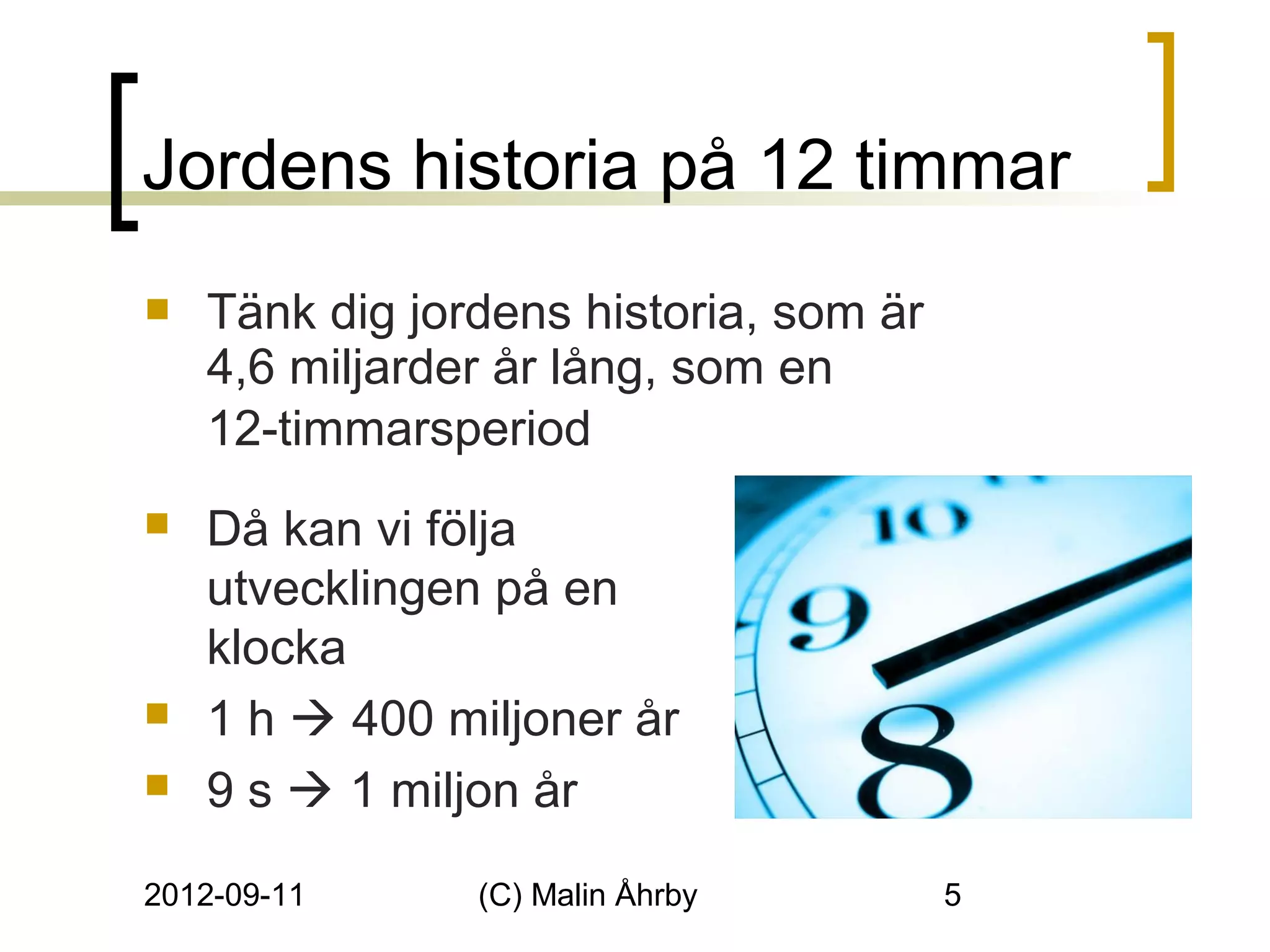 Jordens historia på 12 timmar
   Tänk dig jordens historia, som är
    4,6 miljarder år lång, som en
    12-timmarsperiod
   Då kan vi följa
    utvecklingen på en
    klocka
   1 h  400 miljoner år
   9 s  1 miljon år

2012-09-11      (C) Malin Åhrby         5
 