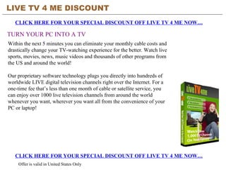LIVE TV 4 ME DISCOUNT CLICK HERE FOR YOUR SPECIAL DISCOUNT OFF LIVE TV 4 ME NOW… TURN YOUR PC INTO A TV CLICK HERE FOR YOUR SPECIAL DISCOUNT OFF LIVE TV 4 ME NOW… Offer is valid in United States Only Within the next 5 minutes you can eliminate your monthly cable costs and drastically change your TV-watching experience for the better. Watch live sports, movies, news, music videos and thousands of other programs from the US and around the world!  Our proprietary software technology plugs you directly into hundreds of worldwide LIVE digital television channels right over the Internet. For a one-time fee that’s less than one month of cable or satellite service, you can enjoy over 1000 live television channels from around the world whenever you want, wherever you want all from the convenience of your PC or laptop!  