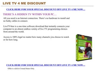 LIVE TV 4 ME DISCOUNT CLICK HERE FOR YOUR SPECIAL DISCOUNT OFF LIVE TV 4 ME NOW… THERE’S A HIDDEN TV WITHIN YOUR PC… CLICK HERE FOR YOUR SPECIAL DISCOUNT OFF LIVE TV 4 ME NOW… Offer is valid in United States Only All you need is an Internet connection. There’s no hardware to install and no bulky cables to connect.  LiveTV4me is a one-time software download that instantly connects your computer to an almost endless variety of live TV programming choices from around the world.  Access is 100% legal no matter how many channels you choose to watch or for how long.  