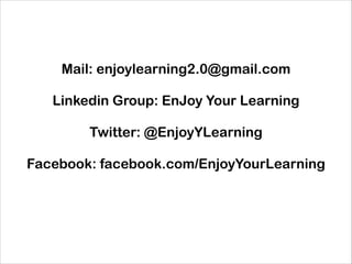 Mail: enjoylearning2.0@gmail.com
!

Linkedin Group: EnJoy Your Learning
!

Twitter: @EnjoyYLearning
!

Facebook: facebook.com/EnjoyYourLearning
!
!
!
!
!

 