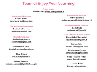 Team di Enjoy Your Learning
!

Project leader
Andrea Cioffi andrea.cioffi@unicatt.it
Responsabile Editoriale
Serena Marmo
serena.marmo@gmail.com
Vice Responsabile Editoriale
Beniamina Cassetta
beniaminac@gmail.com
Comitato Editoriale
Beniamina Cassetta
beniaminac@gmail.com

!
Francesca di Cecio
dicecio.francesca@gmail.com

!
Clara Ongaro
claraclara@hotmail.it

!
Andrea Savarese
andrea.savarese@digitaldictionary.it

Coordinatore Generale
Andrea Savarese
andrea.savarese@digitaldictionary.it
Vice Coordinatore Generale
Nicole Porta
nicole.porta90@gmail.it
Team Editoriale & Video Makers
Riccardo Dell’Oro (video)
riccardo.delloro@alice.it

!

Michela Pellis
michela.pellis@gmail.com

!

Anna Simonati (video)
anna.simonati@gmail.com

!

Marco Tangerini (video)
marco_tange@yahoo.it

!

Lorenzo Zocca
lore.zocca@gmail.com

 
