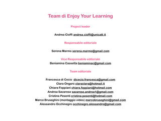 Team di Enjoy Your Learning
Project leader
Andrea Cioffi andrea.cioffi@unicatt.it
Responsabile editoriale
Serena Marmo serena.marmo@gmail.com
Vice Responsabile editoriale
Beniamina Cassetta beniaminac@gmail.com
Team editoriale
Francesca di Cecio dicecio.francesca@gmail.com
Clara Ongaro claraclara@hotmail.it
Chiara Foppiani chiara.foppiani@hotmail.com
Andrea Savarese savarese.andrea1@gmail.com
Cristina Pesenti cristina-pesenti@hotmail.com
Marco Bruseghini (montaggio video) marcobruseghini@gmail.com
Alessandro Occhinegro occhinegro.alessandro@gmail.com
 