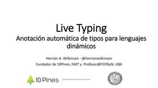 Live Typing
Anotación automática de tipos para lenguajes
dinámicos
Hernán A. Wilkinson - @hernanwilkinson
Fundador de 10Pines, FAST y Profesor@FCENyN, UBA
agile software development & services
 